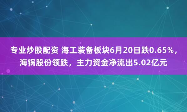 专业炒股配资 海工装备板块6月20日跌0.65%，海锅股份领跌，主力资金净流出5.02亿元