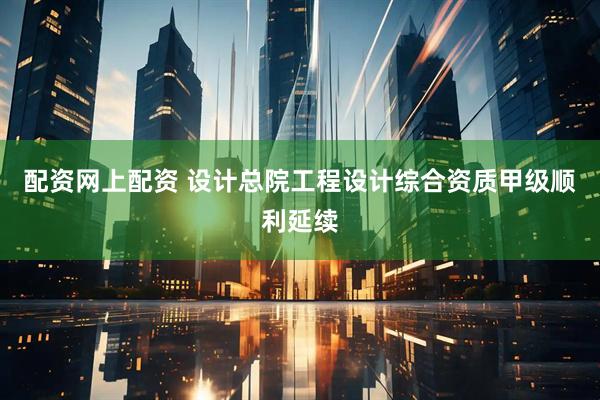 配资网上配资 设计总院工程设计综合资质甲级顺利延续