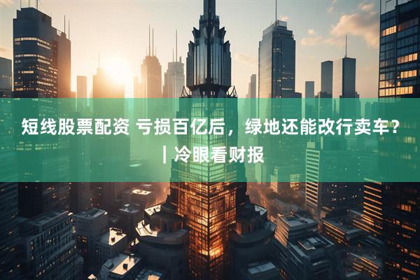 短线股票配资 亏损百亿后，绿地还能改行卖车？｜冷眼看财报