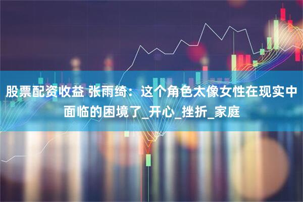 股票配资收益 张雨绮：这个角色太像女性在现实中面临的困境了_开心_挫折_家庭