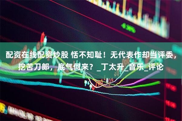 配资在线配资炒股 恬不知耻！无代表作却当评委，挖苦刀郎，底气何来？_丁太升_音乐_评论