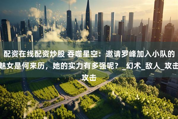 配资在线配资炒股 吞噬星空：邀请罗峰加入小队的魅女是何来历，她的实力有多强呢？_幻术_敌人_攻击