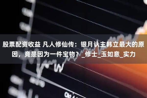 股票配资收益 凡人修仙传：银月认主韩立最大的原因，竟是因为一件宝物？_修士_玉如意_实力